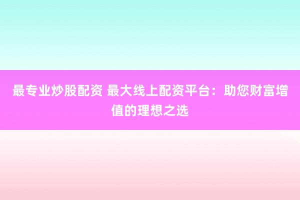 最专业炒股配资 最大线上配资平台：助您财富增值的理想之选