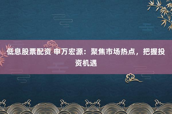 低息股票配资 申万宏源：聚焦市场热点，把握投资机遇