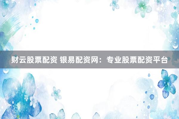 财云股票配资 银易配资网：专业股票配资平台