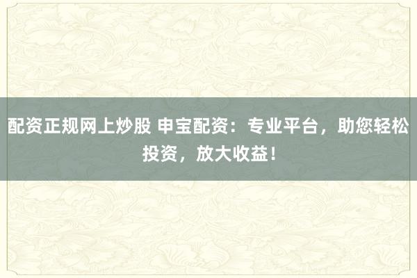 配资正规网上炒股 申宝配资：专业平台，助您轻松投资，放大收益！