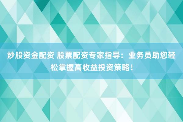 炒股资金配资 股票配资专家指导：业务员助您轻松掌握高收益投资策略！
