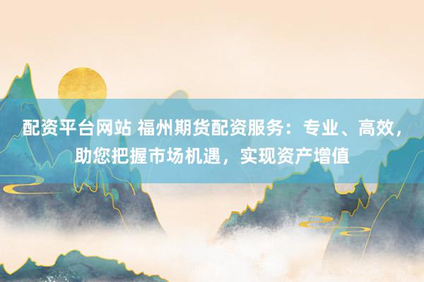 配资平台网站 福州期货配资服务：专业、高效，助您把握市场机遇，实现资产增值