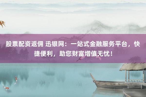 股票配资返佣 迅银网：一站式金融服务平台，快捷便利，助您财富增值无忧！