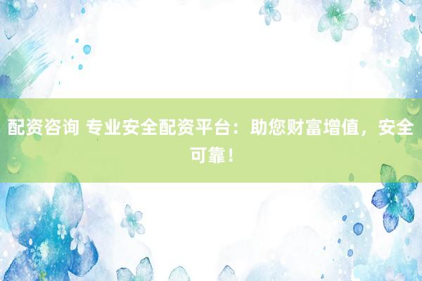 配资咨询 专业安全配资平台：助您财富增值，安全可靠！