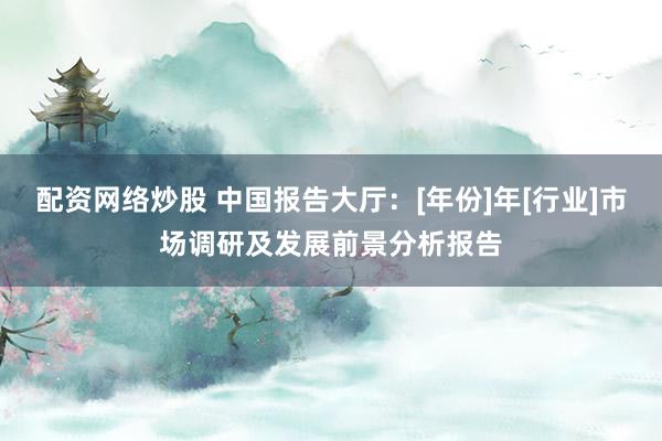 配资网络炒股 中国报告大厅：[年份]年[行业]市场调研及发展前景分析报告