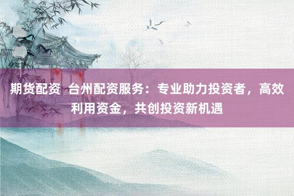 期货配资 台州配资服务:专业助力投资者,高效利用资金,共创投资新机遇