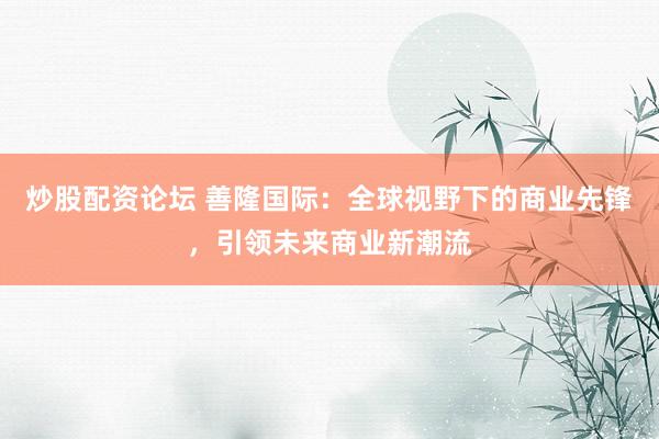 炒股配资论坛 善隆国际:全球视野下的商业先锋,引领未来商业新潮流