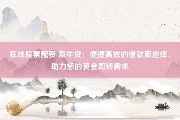在线股票配资 顶牛贷:便捷高效的借款新选择,助力您的资金周转需求