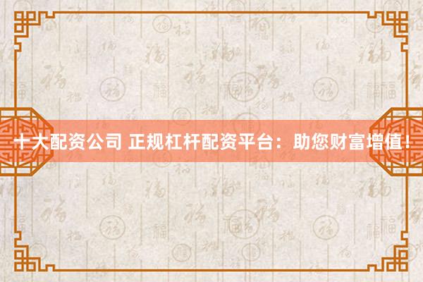 十大配资公司 正规杠杆配资平台：助您财富增值！