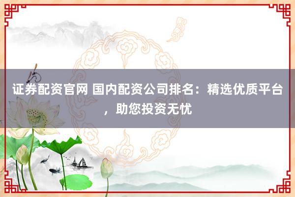 证券配资官网 国内配资公司排名：精选优质平台，助您投资无忧