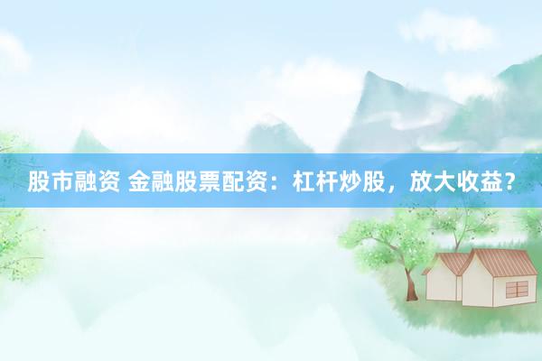股市融资 金融股票配资：杠杆炒股，放大收益？