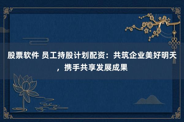 股票软件 员工持股计划配资：共筑企业美好明天，携手共享发展成果