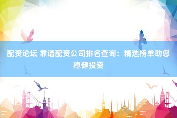 配资论坛 靠谱配资公司排名查询：精选榜单助您稳健投资