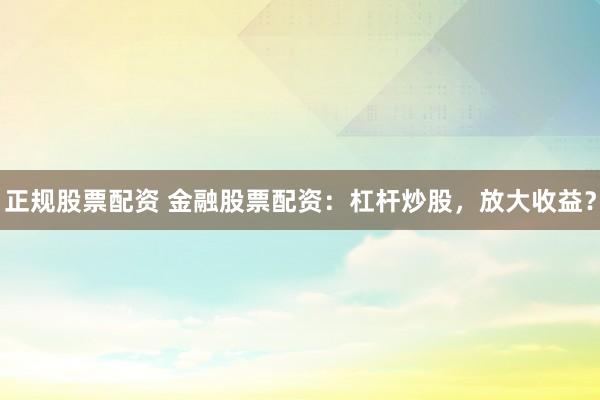 正规股票配资 金融股票配资：杠杆炒股，放大收益？