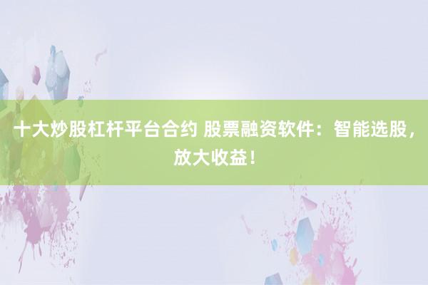 十大炒股杠杆平台合约 股票融资软件：智能选股，放大收益！