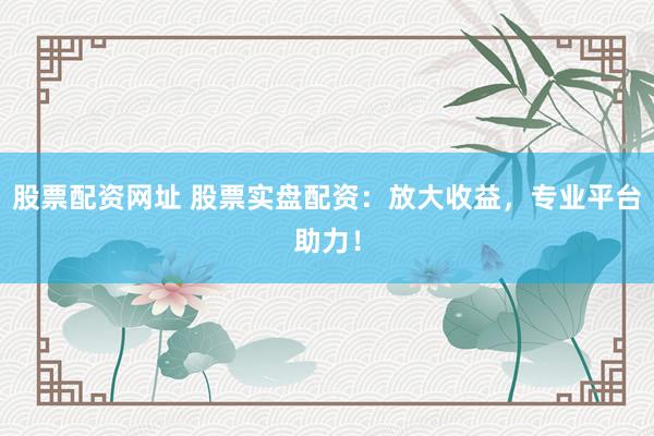 股票配资网址 股票实盘配资：放大收益，专业平台助力！