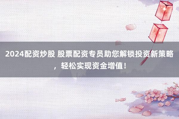 2024配资炒股 股票配资专员助您解锁投资新策略,轻松实现资金增值!