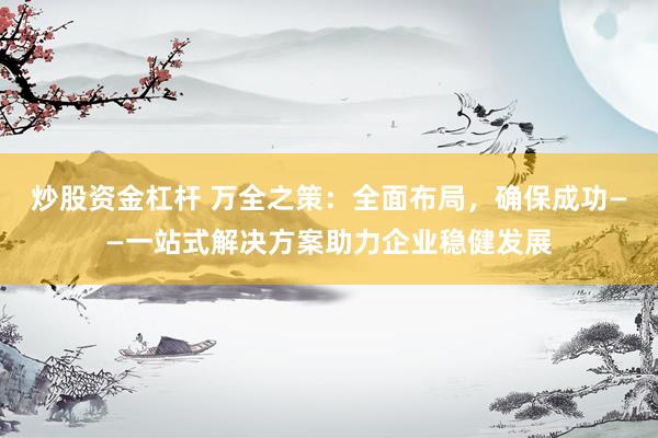 炒股资金杠杆 万全之策:全面布局,确保成功——一站式解决方案助力企业稳健发展