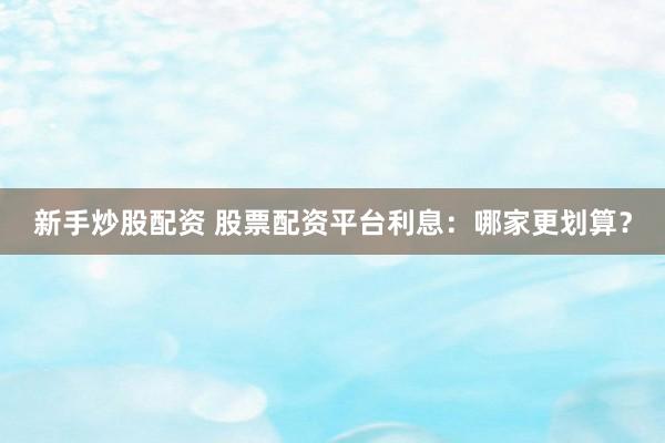 新手炒股配资 股票配资平台利息:哪家更划算?