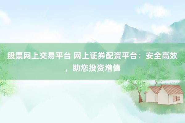 股票网上交易平台 网上证券配资平台：安全高效，助您投资增值