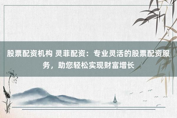 股票配资机构 灵菲配资：专业灵活的股票配资服务，助您轻松实现财富增长