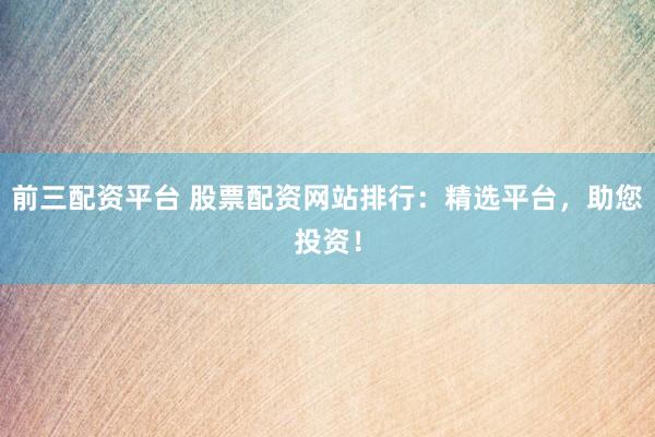 前三配资平台 股票配资网站排行：精选平台，助您投资！