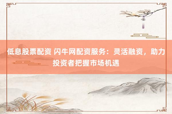 低息股票配资 闪牛网配资服务：灵活融资，助力投资者把握市场机遇