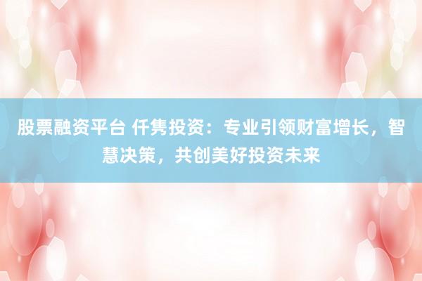 股票融资平台 仟隽投资：专业引领财富增长，智慧决策，共创美好投资未来