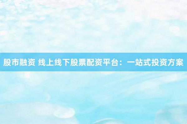 股市融资 线上线下股票配资平台：一站式投资方案