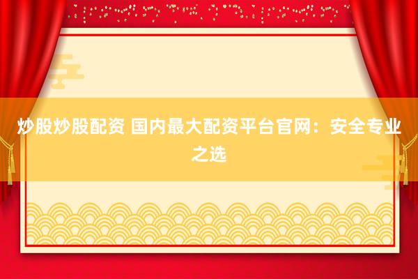 炒股炒股配资 国内最大配资平台官网：安全专业之选