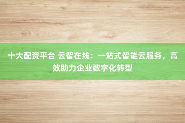 十大配资平台 云智在线：一站式智能云服务，高效助力企业数字化转型