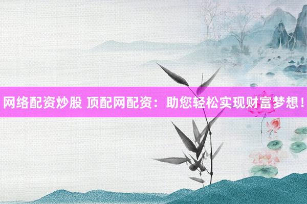网络配资炒股 顶配网配资：助您轻松实现财富梦想！