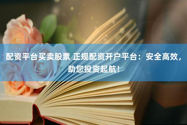 配资平台买卖股票 正规配资开户平台：安全高效，助您投资起航！