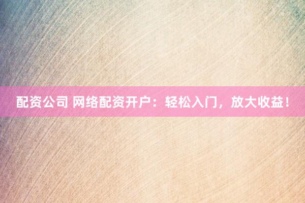 配资公司 网络配资开户：轻松入门，放大收益！