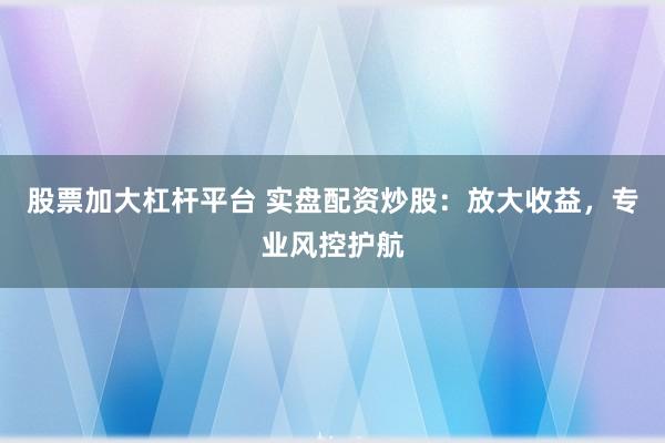 股票加大杠杆平台 实盘配资炒股：放大收益，专业风控护航