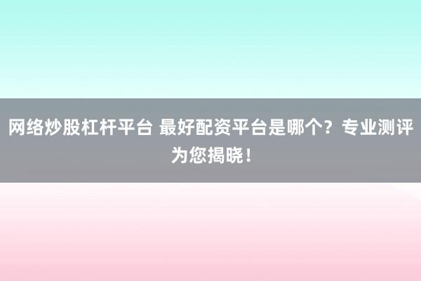 网络炒股杠杆平台 最好配资平台是哪个？专业测评为您揭晓！