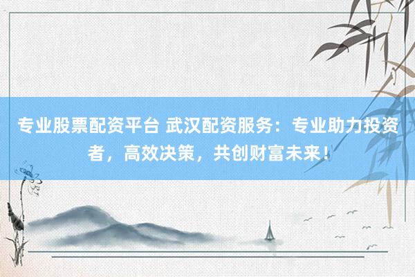 专业股票配资平台 武汉配资服务：专业助力投资者，高效决策，共创财富未来！