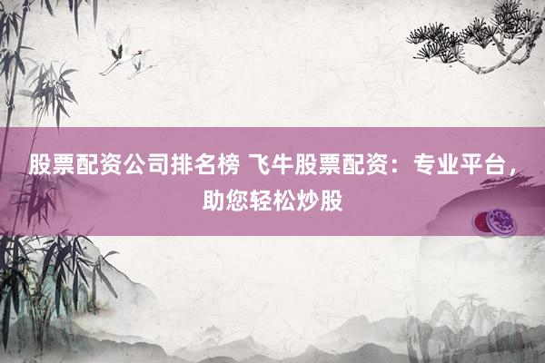 股票配资公司排名榜 飞牛股票配资：专业平台，助您轻松炒股