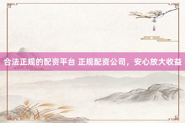 合法正规的配资平台 正规配资公司，安心放大收益