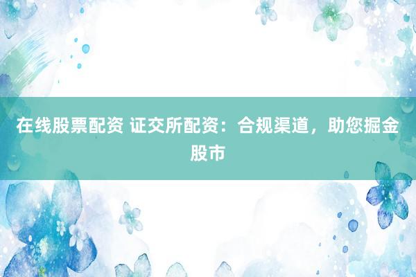 在线股票配资 证交所配资：合规渠道，助您掘金股市