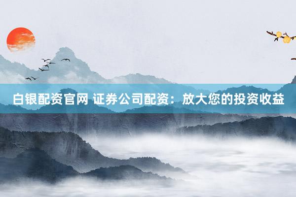 白银配资官网 证券公司配资：放大您的投资收益