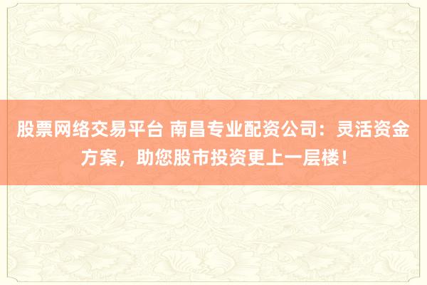 股票网络交易平台 南昌专业配资公司：灵活资金方案，助您股市投资更上一层楼！