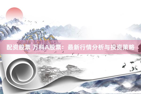 配资股票 万科A股票：最新行情分析与投资策略