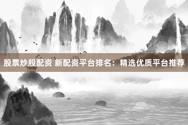 股票炒股配资 新配资平台排名：精选优质平台推荐