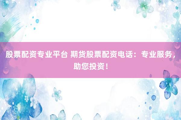 股票配资专业平台 期货股票配资电话：专业服务，助您投资！