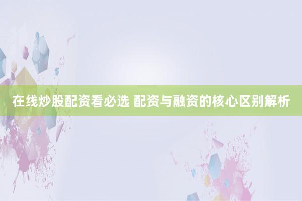 在线炒股配资看必选 配资与融资的核心区别解析