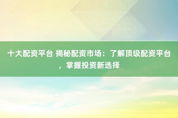 十大配资平台 揭秘配资市场：了解顶级配资平台，掌握投资新选择