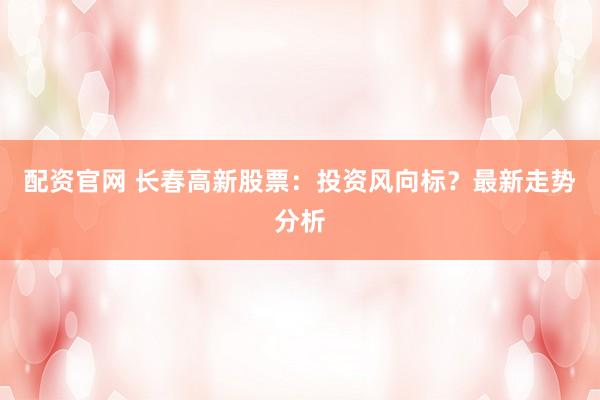 配资官网 长春高新股票：投资风向标？最新走势分析