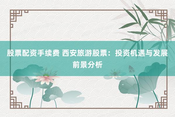 股票配资手续费 西安旅游股票：投资机遇与发展前景分析