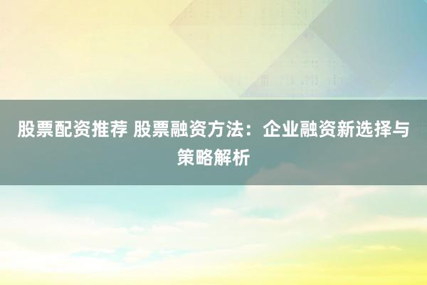 股票配资推荐 股票融资方法：企业融资新选择与策略解析